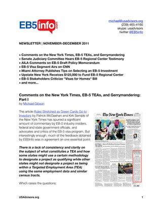 michael@usadvisors.org
(239) 465-4160
skype: usadvisors
twitter @EB5info
NEWSLETTER | NOVEMBER-DECEMBER 2011
• Comments on the New York Times, EB-5 TEAs, and Gerrymandering
• Senate Judiciary Committee Hears EB-5 Regional Center Testimony
• AILA Comments on EB-5 Draft Policy Memorandum
• EB-5 Visa Segment Airs on CNN
• Miami Attorney Publishes Tips on Selecting an EB-5 Investment
• Upstate New York Receives $125,000 to Fund EB-5 Regional Center
• EB-5 Stakeholders Criticize "Visas for Homes" Bill
• and more...
Comments on the New York Times, EB-5 TEAs, and Gerrymandering:
Part I
by Michael Gibson
The article Rules Stretched as Green Cards Go to
Investors by Patrick McGeehan and Kirk Semple of
the New York Times has spurred a signiﬁcant
amount of commentary by EB-5 industry insiders,
federal and state government ofﬁcials, and
advocates and critics of the EB-5 visa program. But
interestingly enough, much of the feedback obtained
by EB5Info was in agreement on one essential point:
There is a lack of consistency and clarity on
the subject of what constitutes a TEA and how
some states might use a certain methodology
to designate a project as qualifying while other
states might not designate a project as being
within a Targeted Employment Area (TEA)
using the same employment data and similar
census tracts.
Which raises the questions:
USAdvisors.org! 1
 