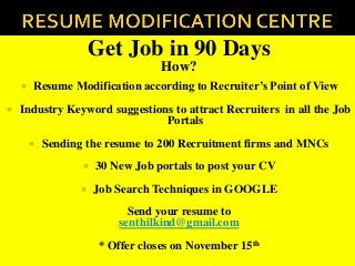 Get Job in 90 Days
How?
 Resume Modification according to Recruiter’s Point of View
 Industry Keyword suggestions to attract Recruiters in all the Job
Portals
 Sending the resume to 200 Recruitment firms and MNCs
 30 New Job portals to post your CV
 Job Search Techniques in GOOGLE
Send your resume to
senthilkind@gmail.com
* Offer closes on November 15th
 