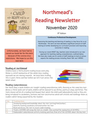 Continuous Professional Development.
Improving the teaching and learning of reading is a key focus for us at
Northmead. This term we have devoted a significant amount of staff
training to further developing our curriculum provision and improving
outcomes in reading.
During our recent INSET day, teachers were introduced to our new
approach for teaching reading comprehension, outlined below.
We have also made use of a series of staff meetings to look at various
aspects the reading process including ‘Book Talk’ and ‘VIPERS’.
Unfortunately, we have had to
cancel our book fair for this term
because of the corona virus
restrictions. We hope to run this
next term
Reading at Northmead
Children have a thirty minute reading lesson every day.
Below is a brief explanation of the whole class reading
approach we are moving towards. We have been trialling
this in years three and four before we roll it out across the
whole school.
Reading Comprehension
For three days a week children are taught reading comprehension skills, focusing on the same key text.
Across a three week unit of work, children will be exposed to non-fiction, poetry or plays and fiction. The
texts chosen will be of a reading level beyond that which the child could independently read so they are
being introduced to vocabulary, sentence and text construction which will stretch and challenge them as
readers whilst being supported by the teacher.
Day Teaching focus
1 Developing background knowledge about the text (setting/time/author)
Explicitly teaching vocabulary contained within the text
Read and discuss the text to ensure understanding
2 Teach a VIPERS skill using the text as a model (See overleaf for explanation of VIPERS)
3 Independent comprehension activity involving questions from all of the VIPERS about the key text.
Northmead’s
Reading Newsletter
November 2020
9th Edition
 