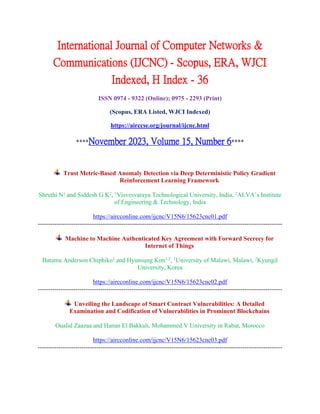 International Journal of Computer Networks &
Communications (IJCNC) - Scopus, ERA, WJCI
Indexed, H Index - 36
ISSN 0974 - 9322 (Online); 0975 - 2293 (Print)
(Scopus, ERA Listed, WJCI Indexed)
https://airccse.org/journal/ijcnc.html
****November 2023, Volume 15, Number 6****
Trust Metric-Based Anomaly Detection via Deep Deterministic Policy Gradient
Reinforcement Learning Framework
Shruthi N1
and Siddesh G K2
, 1
Visvesvaraya Technological University, India, 2
ALVA’s Institute
of Engineering & Technology, India
https://aircconline.com/ijcnc/V15N6/15623cnc01.pdf
---------------------------------------------------------------------------------------------------------------------
Machine to Machine Authenticated Key Agreement with Forward Secrecy for
Internet of Things
Batamu Anderson Chiphiko1
and Hyunsung Kim1,2
, 1
University of Malawi, Malawi, 2
Kyungil
University, Korea
https://aircconline.com/ijcnc/V15N6/15623cnc02.pdf
---------------------------------------------------------------------------------------------------------------------
Unveiling the Landscape of Smart Contract Vulnerabilities: A Detailed
Examination and Codification of Vulnerabilities in Prominent Blockchains
Oualid Zaazaa and Hanan El Bakkali, Mohammed V University in Rabat, Morocco
https://aircconline.com/ijcnc/V15N6/15623cnc03.pdf
---------------------------------------------------------------------------------------------------------------------
 