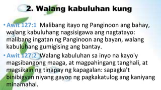 2. Walang kabuluhan kung
• Awit 127:1 Malibang itayo ng Panginoon ang bahay,
walang kabuluhang nagsisigawa ang nagtatayo:
malibang ingatan ng Panginoon ang bayan, walang
kabuluhang gumigising ang bantay.
• Awit 127:2 Walang kabuluhan sa inyo na kayo'y
magsibangong maaga, at magpahingang tanghali, at
magsikain ng tinapay ng kapagalan: sapagka't
binibigyan niyang gayon ng pagkakatulog ang kaniyang
minamahal.
 