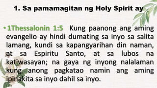 1. Sa pamamagitan ng Holy Spirit ay
•1Thessalonin 1:5 Kung paanong ang aming
evangelio ay hindi dumating sa inyo sa salita
lamang, kundi sa kapangyarihan din naman,
at sa Espiritu Santo, at sa lubos na
katiwasayan; na gaya ng inyong nalalaman
kung anong pagkatao namin ang aming
ipinakita sa inyo dahil sa inyo.
 