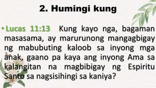 2. Humingi kung
•Lucas 11:13 Kung kayo nga, bagaman
masasama, ay marurunong mangagbigay
ng mabubuting kaloob sa inyong mga
anak, gaano pa kaya ang inyong Ama sa
kalangitan na magbibigay ng Espiritu
Santo sa nagsisihingi sa kaniya?
 