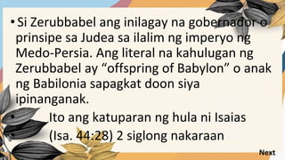 •Si Zerubbabel ang inilagay na gobernador o
prinsipe sa Judea sa ilalim ng imperyo ng
Medo-Persia. Ang literal na kahulugan ng
Zerubbabel ay “offspring of Babylon” o anak
ng Babilonia sapagkat doon siya
ipinanganak.
• Ito ang katuparan ng hula ni Isaias
• (Isa. 44:28) 2 siglong nakaraan
Next
 