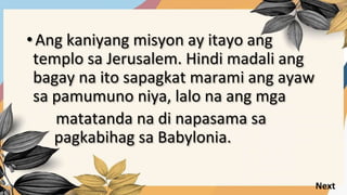 • Ang kaniyang misyon ay itayo ang
templo sa Jerusalem. Hindi madali ang
bagay na ito sapagkat marami ang ayaw
sa pamumuno niya, lalo na ang mga
matatanda na di napasama sa
pagkabihag sa Babylonia.
Next
 