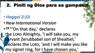 •Haggai 2:23
•New International Version
•23 “‘On that day,’ declares
the LORD Almighty, ‘I will take you, my
servant Zerubbabel son of Shealtiel,’
declares the LORD, ‘and I will make you like
my signet ring, for I have chosen you,’
2. Pinili ng Dios para sa gampanin
 