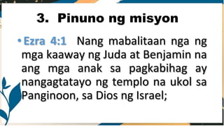 3. Pinuno ng misyon
• Ezra 4:1 Nang mabalitaan nga ng
mga kaaway ng Juda at Benjamin na
ang mga anak sa pagkabihag ay
nangagtatayo ng templo na ukol sa
Panginoon, sa Dios ng Israel;
 