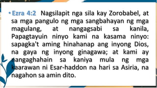 •Ezra 4:2 Nagsilapit nga sila kay Zorobabel, at
sa mga pangulo ng mga sangbahayan ng mga
magulang, at nangagsabi sa kanila,
Papagtayuin ninyo kami na kasama ninyo:
sapagka't aming hinahanap ang inyong Dios,
na gaya ng inyong ginagawa; at kami ay
nangaghahain sa kaniya mula ng mga
kaarawan ni Esar-haddon na hari sa Asiria, na
nagahon sa amin dito.
 