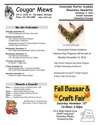 Cougar Mews
                                                              Crossroads Charter Academy
                                                                    Elementary Newsletter
                                                                               November 9, 2012
             215 N. State St., Big Rapids, Michigan
                                                                                Kendall Schroeder
             Phone: 231.796.6589    www.ccabr.org
                                                                              Elementary Principal



             On the Calendar
Saturday, November 10
   PTO Fall Bazaar/Craft Show 10am-3pm

Monday, November 12
  H.S. Veterans Day Band Program
  10:00am Elem. Auditorium
   Kindergarten through 6th Grade Veterans Program
   6:30pm High School Gym

Wednesday, November 13
  5/6th Grade Girls Basketball Practice 3:30-5:00pm         Crossroads Charter Academy
Wednesday, November 14                                  Veterans Day Programs will be held on
  Tae Kwon Do 4:00-5:00pm
  H.S. Jazz Band & Choir Concert 7:00pm                      Monday November 12, 2012
Thursday, November 15
   No School – Safety Day                                High School Veterans Day Band Program
Friday, November 16                                      10:00am Elementary Auditorium
    Comfy Reading Day – Free Out of Uniform
    5/6th Grade Girls Basketball Practice 3:30-5:00pm
                                                                             th
Saturday, November 17                                    Kindergarten through 6 Grade Program
   Festival of Lights Parade 6:00pm
                                                         6:30pm High School Gym



             Munch a Lunch!
Mon..... Tomato Soup w/Grilled Cheese OR
           Chicken Patty on Bun
Tues..... Bosco Sticks OR Corn Dog
Wed..... Chicken Strips OR Pizza Pocket
Thur.... No School
Fri....... Stuffed Crust Pizza OR Cheese Burger

                        Healthy choice: Turkey Wrap
                      Alternative: Fruit & Veggie Bar      Saturday November 10th
                                                              10:00am-3:00pm
                                                        CCA High School Gym
                                                          $5.00 Candyland
                                                          Christmas Photos
                                                           Printed On Site
 