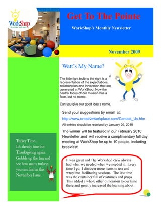 Get To The Pointe
         WorkShop’s Monthly Newsletter




                                     November 2009


 Watt’s My Name?

The little light bulb to the right is a
representation of the expectations,
collaboration and innovation that are
generated at WorkShop. Now the
central focus of our mission has a
face, but no name.

Can you give our good idea a name.

 Send your suggestions by email at:
 http://www.creativeworkplace.com/Contact_Us.htm
 All entries should be received by January 29, 2010

 The winner will be featured in our February 2010
 Newsletter and will receive a complimentary full day
 meeting at WorkShop for up to 10 people, including
 breakfast!


    It was great and The Workshop crew always
    had what we needed when we needed it. Every
    time I go, I discover more items to use and
    wrap into facilitating sessions. The last time
    was the container full of costumes and props.
    This added a whole other dimension to our time
    there and greatly increased the learning about
 