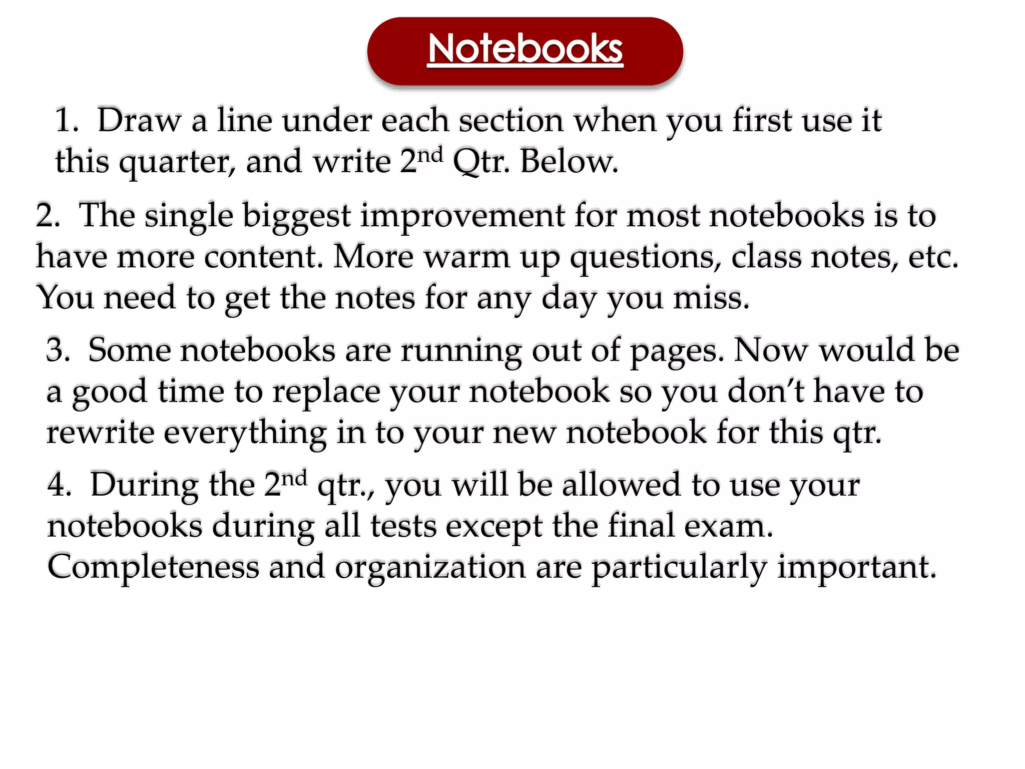 1. Draw a line under each section when you first use it
this quarter, and write 2nd Qtr. Below.
2. The single biggest improvement for most notebooks is to
have more content. More warm up questions, class notes, etc.
You need to get the notes for any day you miss.
3. Some notebooks are running out of pages. Now would be
a good time to replace your notebook so you don’t have to
rewrite everything in to your new notebook for this qtr.
4. During the 2nd qtr., you will be allowed to use your
notebooks during all tests except the final exam.
Completeness and organization are particularly important.
 