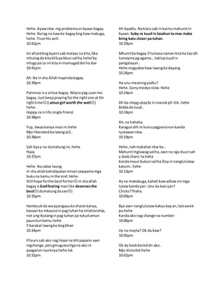 Hehe.Ayawnkw mg problemasnbyaanbagay.
Hehe.Nalag na kawba bagaybng kawmabuga,
hehe.TrustHis will.
10:42pm
Im afraidbngbyaini sabmalaas na kita,bka
mhulogda kitablikpabkunsaliha.hehe’by
mlugypa sa ini kitani mamugaddie ha dav
10:41pm
Ah.Na insha Allahmapindabagay.
10:39pm
Parience isa virtue bagay.Wayra pag usanmo
bagay.Just keepprayingforthe rightone at thr
righttime)) amungirl worth the wait)
hehe.
Happy ra inlife single friend.
10:38pm
Yup, dwaakanya masi rn.hehe
Mjo liberatedbalawngyt2..
10:38pm
Sah byay na dumatungini,hehe
Haay
10:37pm
Hehe.Nasabar laung.
In sha allahkahidayatanmisansawpamamga
bukuna kamu inthe end.Hehe.
Still hope forthe bestforher in shaallah
bagay a Godfearing manlike deservesthe
best) dumatungdasan)
10:35pm
Hambuukda wa pyangayukosharat kanya,
kavaanko mkaunain pag tuhanha relationship,
not ungibutanginpag tuhan pa tykudamun
paurulunkamu.hehe
Y barakat lawngko bngbhan
10:34pm
Pilayrssab ako nag hope na khtpapano awn
mgchange,peogmuguwatlgana ako in
paagarun nyaknya.hehe tsk
10:32pm
Ah byadtu.Naklarusab inkaimumahunitin
byaan. Suby ra tuud in lasahun ta mas maka
bring katu closer pa tuhan.
10:29pm
Mhunitba bagay if lumasanaman kitaha tao dh
tumaymapg agama… takluptuudin
pangatayan..
Hehe magsabarkaw lawngkodayang
10:26pm
Ha unu meaningyadtu?
Hehe.Sorrymedyoslow.Hehe
10:24pm
Dh ba mkpgubay2x inmanokpti itik..hehe
Biddada tuud..
10:24pm
Ah,na hahaha.
Karagundih m kunupagpansinunkanda
lyutawannkw.
10:19pm
Hehe,nahmakahat nkw ba..
Mahunitmglawagsaliha,awnna nga duunsah
y dasbchanc ta.haha
Kandamaun bukunsaliha2loyinnanglulutaw
katuini..hehe
10:13pm
Ayna makabuga,kahati kaw adlaw sinmga
lutaw kandayan. Unu ba kasi yan?
Chicks??haha.
10:09pm
Bya awn nanglulutaw kakaubayan,lastweek
pa.hehe
Kandaako nag change na number
10:06pm
Uy na mayta? Ok da kaw?
10:05pm
Ok da basbboreddn ako..
Mjo disturbd.hehe
10:02pm
 