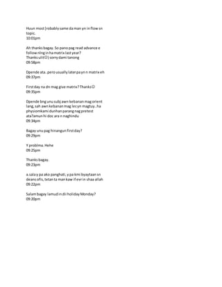 Huun most[robablysame daman yn inflow sn
topic.
10:01pm
Ah thanksbagay.So panopag read advance e
follownlnginhamatrix lastyear?
Thanksulit) sorrydami tanong
09:58pm
Dpende ata..perousuallylaterpaynn matrix eh
09:37pm
Firstday na dn mag give matrix?Thanks
09:35pm
Dpende bngunusubj awn kebananmagorient
lang,sah awnkebananmag lecyn magtuy..ha
physiomkami dunhanparangnagpretest
ata?amunhi doc ara n naghindu
09:34pm
Bagay unupag hinangunfirstday?
09:29pm
Y problma.Hehe
09:25pm
Thanksbagay.
09:23pm
a.salay pa ako panghati,y pa kmi byaytaansn
deansofis,txtanta mankaw if evrin shaa allah
09:22pm
Salambagay lamudindii holidayMonday?
09:20pm
 