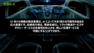 14
交通の AI
10 兆ドル規模の輸送産業は、AI によって大きく変わる可能性を秘めた
巨大産業です。自律走行車は、事故を減らし、トラック輸送サービスや
タクシー サービスの生産性を向上させ、新しい交通サービスを
可能にすることができます。
 