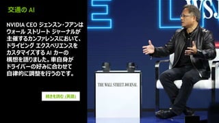 15
交通の AI
NVIDIA CEO ジェンスン・フアンは
ウォール ストリート ジャーナルが
主催するカンファレンスにおいて、
ドライビング エクスペリエンスを
カスタマイズする AI カーの
構想を語りました。車自身が
ドライバーの好みに合わせて
自律的に調整を行うのです。
続きを読む (英語)
 