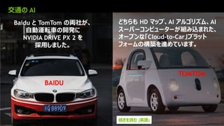 16
BAIDU
TOMTOM
どちらも HD マップ、AI アルゴリズム、AI
スーパーコンピューターが組み込まれた、
オープンな「Cloud-to-Car」プラット
フォームの構築を進めています。
Baidu と TomTom の両社が、
自動運転車の開発に
NVIDIA DRIVE PX 2 を
採用しました。
交通の AI
続きを読む (英語)
 