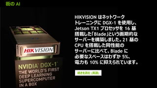 18
街の AI
続きを読む (英語)
HIKVISION はネットワーク
トレーニングに DGX-1 を使用し、
Jetson TX1 プロセッサを 16 基
搭載した「Blade」という画期的な
サーバーを構築しました。21 基の
CPU を搭載した同性能の
サーバーに比べて、Blade に
必要なスペースはわずか 5%、
電力も 10% に抑えられています。
 