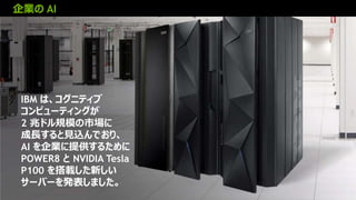 19
企業の AI
IBM は、コグニティブ
コンピューティングが
2 兆ドル規模の市場に
成長すると見込んでおり、
AI を企業に提供するために
POWER8 と NVIDIA Tesla
P100 を搭載した新しい
サーバーを発表しました。
 