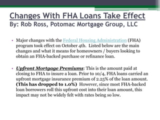 Changes With FHA Loans Take EffectBy: Rob Ross, Potomac Mortgage Group, LLC Major changes with the Federal Housing Administration (FHA) program took effect on October 4th.  Listed below are the main changes and what it means for homeowners / buyers looking to obtain an FHA-backed purchase or refinance loan.Upfront Mortgage Premiums: This is the amount paid at closing to FHA to insure a loan. Prior to 10/4, FHA loans carried an upfront mortgage insurance premium of 2.25% of the loan amount. (This has dropped to 1.0%)  However, since most FHA-backed loan borrowers roll this upfront cost into their loan amount, this impact may not be widely felt with rates being so low.