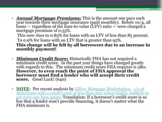 Annual Mortgage Premiums: This is the amount one pays each year towards their mortgage insurance (paid monthly).  Before 10/4, all loans — regardless of the loan-to-value (LTV) ratio — were charged a mortgage premium of 0.55%.   	 This now rises to 0.85% for loans with an LTV of less than 85 percent.	 To 0.9% for loans with an LTV that is greater than 95%. 	This change will be felt by all borrowers due to an increase in monthly payment!Minimum Credit Score:Historically FHA has not required a minimum credit score.  In the past year things have changed greatly with regards to this.  The minimum credit score FHA requires is 580. However, to even reach the point of FHA approval the borrower must find a lender who will accept their credit score.   Good Luck! (640)NOTE:  Per recent analysis by Zillow Mortgage Marketplace,  1/3 of Americans with a credit score of less than 620 where highly unlikely to get even one loan quote. Translation: If a borrower’s credit score is so low that a lender won’t provide financing, it doesn’t matter what the FHA minimum is.