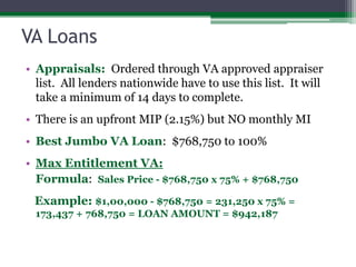VA LoansAppraisals:  Ordered through VA approved appraiser list.  All lenders nationwide have to use this list.  It will take a minimum of 14 days to complete.There is an upfront MIP (2.15%) but NO monthly MIBest Jumbo VA Loan:  $768,750 to 100%Max Entitlement VA:Formula:  Sales Price - $768,750 x 75% + $768,750   Example: $1,00,000 - $768,750 = 231,250 x 75% = 173,437 + 768,750 = LOAN AMOUNT = $942,187
