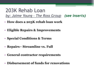 203K Rehab Loan by: Jaime Young – The Ross Group(see inserts)How does a 203K rehab loan workEligible Repairs & ImprovementsSpecial Conditions & TermsRepairs– Streamline vs. FullGeneral contractor requirementsDisbursement of funds for renovations