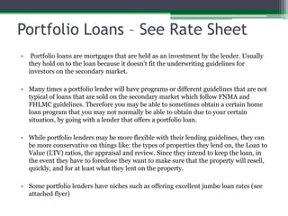 Portfolio Loans – See Rate Sheet	 Portfolio loans are mortgages that are held as an investment by the lender. Usually they hold on to the loan because it doesn't fit the underwriting guidelines for investors on the secondary market.Many times a portfolio lender will have programs or different guidelines that are not typical of loans that are sold on the secondary market which follow FNMA and FHLMC guidelines. Therefore you may be able to sometimes obtain a certain home loan program that you may not normally be able to obtain due to your certain situation, by going with a lender that offers a portfolio loan.While portfolio lenders may be more flexible with their lending guidelines, they can be more conservative on things like: the types of properties they lend on, the Loan to Value (LTV) ratios, the appraisal and review. Since they intend to keep the loan, in the event they have to foreclose they want to make sure that the property will resell, quickly, and for at least what they lent on the property.Some portfolio lenders have niches such as offering excellent jumbo loan rates (see attached flyer)