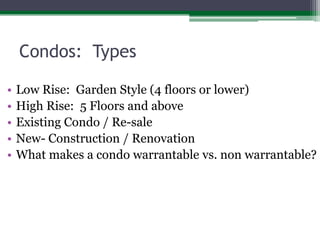 Condos:  Types	Low Rise:  Garden Style (4 floors or lower)High Rise:  5 Floors and aboveExisting Condo / Re-saleNew- Construction / RenovationWhat makes a condo warrantable vs. non warrantable?