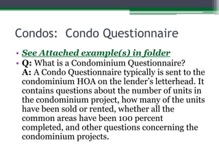 Condos:  Condo QuestionnaireSee Attached example(s) in folderQ: What is a Condominium Questionnaire?A: A Condo Questionnaire typically is sent to the condominium HOA on the lender’s letterhead. It contains questions about the number of units in the condominium project, how many of the units have been sold or rented, whether all the common areas have been 100 percent completed, and other questions concerning the condominium projects.