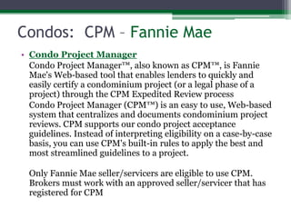 Condos:  CPM – Fannie MaeCondo Project Manager 	Condo Project Manager™, also known as CPM™, is Fannie Mae's Web-based tool that enables lenders to quickly and easily certify a condominium project (or a legal phase of a project) through the CPM Expedited Review process	Condo Project Manager (CPM™) is an easy to use, Web-based system that centralizes and documents condominium project reviews. CPM supports our condo project acceptance guidelines. Instead of interpreting eligibility on a case-by-case basis, you can use CPM's built-in rules to apply the best and most streamlined guidelines to a project.	Only Fannie Mae seller/servicers are eligible to use CPM. Brokers must work with an approved seller/servicer that has registered for CPM