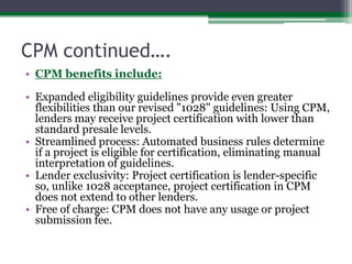 CPM continued….CPM benefits include:Expanded eligibility guidelines provide even greater flexibilities than our revised "1028" guidelines: Using CPM, lenders may receive project certification with lower than standard presale levels.Streamlined process: Automated business rules determine if a project is eligible for certification, eliminating manual interpretation of guidelines.Lender exclusivity: Project certification is lender-specific so, unlike 1028 acceptance, project certification in CPM does not extend to other lenders.Free of charge: CPM does not have any usage or project submission fee.
