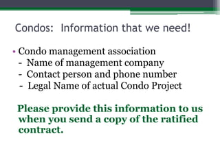 Condos:  Information that we need!Condo management association	-  Name of management company	-  Contact person and phone number   -  Legal Name of actual Condo Project  Please provide this information to us when you send a copy of the ratified contract.