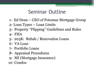 Seminar Outline 1-  Ed Dean – CEO of Potomac Mortgage Group   2- Loan Types – Loan Limits 3-  Property “Flipping” Guidelines and Rules 4-  FHA 5-  203K:  Rehab / Renovation Loans 6-  VA Loan 7-  Portfolio Loans 8-  Appraisal Procedures 9-  MI (Mortgage Insurance)10- Condos