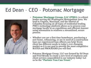Ed Dean – CEO – Potomac MortgagePotomac Mortgage Group, LLC (PMG), is a direct lender serving the Washington Metropolitan Area. We lend in Virginia, Maryland, and the District of Columbia focusing on all types of residential lending. PMG’s technology platform allows us to process your mortgage locally in an expeditious and efficient manner using automation to reinforce a streamlined, secure process. Whether you are a first time homebuyer, purchasing a new home, refinancing, or are in need of a construction loan our experienced loan officers can help! Every client has different needs in today’s ever changing market so it is our goal to provide the most competitive RATES and PROGRAMS you will find.Potomac Mortgage Group, LLC was formed by Ed Dean and Fred Brooks to create a new level of employee and client services unparalleled in our industry today! Let us be the “Partner You Can Trust.”