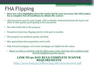 FHA Flipping Here are a few highlights from the notice but be sure to review the FHA notice for a complete list of conditions to obtain the waiver:  All transactions must be arms-length, with no identity of interest between the buyer and seller or other parties participating in the transaction. The seller holds title to the property. No pattern of previous flipping activity in the past 12 months. The property was marketed openly and fairly. Max appreciation from acquisition cost is 20%.Only forward mortgages, not reverse mortgages are eligible for the waiver.Below is a link to a Website with the FHA waiver notice that lists ALL conditions that must be satisfied to get the waiver. LINK TO 90 DAY RULE COMPLETE WAIVER REQUIREMENTShttp://www.hud.gov/offices/hsg/sfh/currentwaiver.pdf