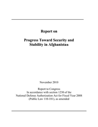 Report on
Progress Toward Security and
Stability in Afghanista n

November 2010
Report to Congress
In accordance with section 1230 of the
National Defense Authorization Act for Fiscal Year 2008
(Public Law 110-181), as amended

 