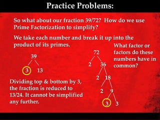 Practice Problems:
 So what about our fraction 39/72? How do we use
 Prime Factorization to simplify?
  We take each number and break it up into the
  product of its primes.                What factor or
                                 72     factors do these
          39                            numbers have in
                               2    36 common?
       3 13
                                  2 18
Dividing top & bottom by 3,
the fraction is reduced to
                                    2 9
13/24. It cannot be simplified
any further.                          3 3
 