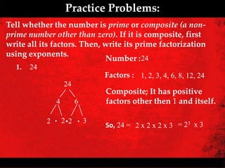 Practice Problems:
Tell whether the number is prime or composite (a non-
prime number other than zero). If it is composite, first
write all its factors. Then, write its prime factorization
using exponents.
                             Number : 24
  1.   24
                            Factors : 1, 2, 3, 4, 6, 8, 12, 24
                  24
                            Composite; It has positive
              4        6    factors other then 1 and itself.

            2 . 2 .2 . 3
                            So, 24 = 2 x 2 x 2 x 3 = 23 x 3
 
