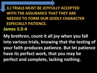 3.) TRIALS MUST BE JOYFULLY ACCEPTED
WITH THE ASSURANCE THAT THEY ARE
NEEDED TO FORM OUR GODLY CHARACTER
ESPECIALLY PATIENCE.
James 1:2-4
My brethren, count it all joy when you fall
into various trials, knowing that the testing of
your faith produces patience. But let patience
have its perfect work, that you may be
perfect and complete, lacking nothing.
 