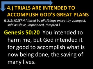 4.) TRIALS ARE INTENDED TO
ACCOMPLISH GOD’S GREAT PLANS
ILLUS: JOSEPH ( hated by all siblings except by youngest,
sold as slave, imprisoned, tempted )
Genesis 50:20 You intended to
harm me, but God intended it
for good to accomplish what is
now being done, the saving of
many lives.
 