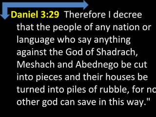 Daniel 3:29 Therefore I decree
that the people of any nation or
language who say anything
against the God of Shadrach,
Meshach and Abednego be cut
into pieces and their houses be
turned into piles of rubble, for no
other god can save in this way."
 