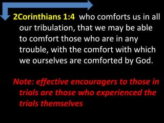 2Corinthians 1:4 who comforts us in all
our tribulation, that we may be able
to comfort those who are in any
trouble, with the comfort with which
we ourselves are comforted by God.
Note: effective encouragers to those in
trials are those who experienced the
trials themselves
 