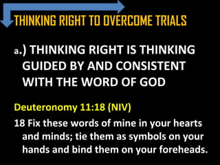 THINKING RIGHT TO OVERCOME TRIALS
a.) THINKING RIGHT IS THINKING
GUIDED BY AND CONSISTENT
WITH THE WORD OF GOD
Deuteronomy 11:18 (NIV)
18 Fix these words of mine in your hearts
and minds; tie them as symbols on your
hands and bind them on your foreheads.
 