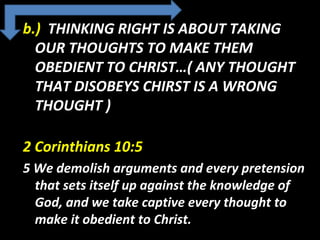 b.) THINKING RIGHT IS ABOUT TAKING
OUR THOUGHTS TO MAKE THEM
OBEDIENT TO CHRIST…( ANY THOUGHT
THAT DISOBEYS CHIRST IS A WRONG
THOUGHT )
2 Corinthians 10:5
5 We demolish arguments and every pretension
that sets itself up against the knowledge of
God, and we take captive every thought to
make it obedient to Christ.
 