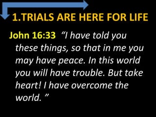 1.TRIALS ARE HERE FOR LIFE
John 16:33  “I have told you
these things, so that in me you
may have peace. In this world
you will have trouble. But take
heart! I have overcome the
world. ”
 