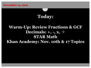 November 14, 2012



                    Today:

   Warm-Up: Review Fractions & GCF
          Decimals: +, -, x, ÷
             STAR Math
  Khan Academy: Nov. 10th & 17 Topics
 
