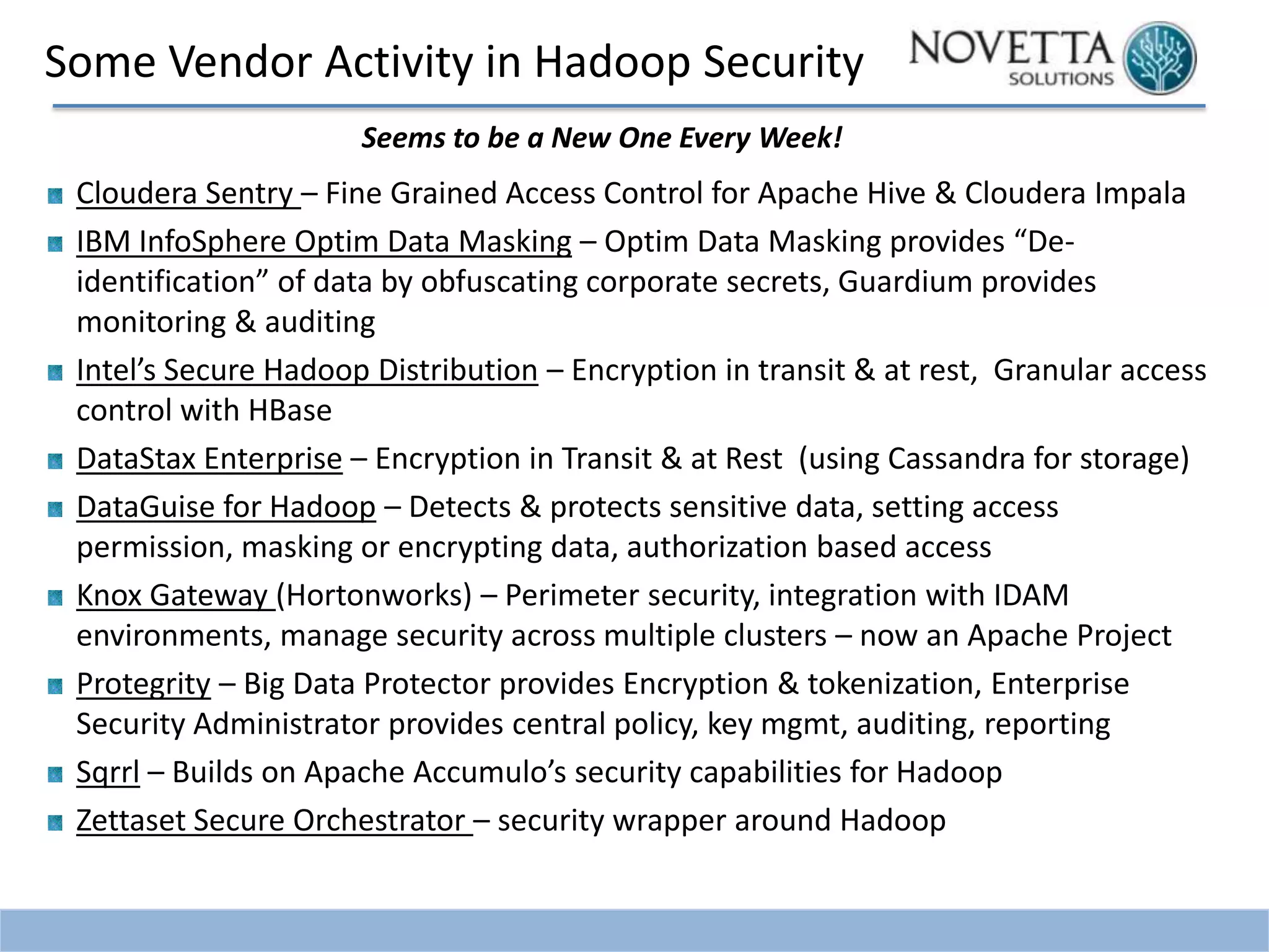 Some Vendor Activity in Hadoop Security
Seems to be a New One Every Week!

Cloudera Sentry – Fine Grained Access Control for Apache Hive & Cloudera Impala
IBM InfoSphere Optim Data Masking – Optim Data Masking provides “Deidentification” of data by obfuscating corporate secrets, Guardium provides
monitoring & auditing
Intel’s Secure Hadoop Distribution – Encryption in transit & at rest, Granular access
control with HBase
DataStax Enterprise – Encryption in Transit & at Rest (using Cassandra for storage)
DataGuise for Hadoop – Detects & protects sensitive data, setting access
permission, masking or encrypting data, authorization based access
Knox Gateway (Hortonworks) – Perimeter security, integration with IDAM
environments, manage security across multiple clusters – now an Apache Project
Protegrity – Big Data Protector provides Encryption & tokenization, Enterprise
Security Administrator provides central policy, key mgmt, auditing, reporting
Sqrrl – Builds on Apache Accumulo’s security capabilities for Hadoop
Zettaset Secure Orchestrator – security wrapper around Hadoop

 