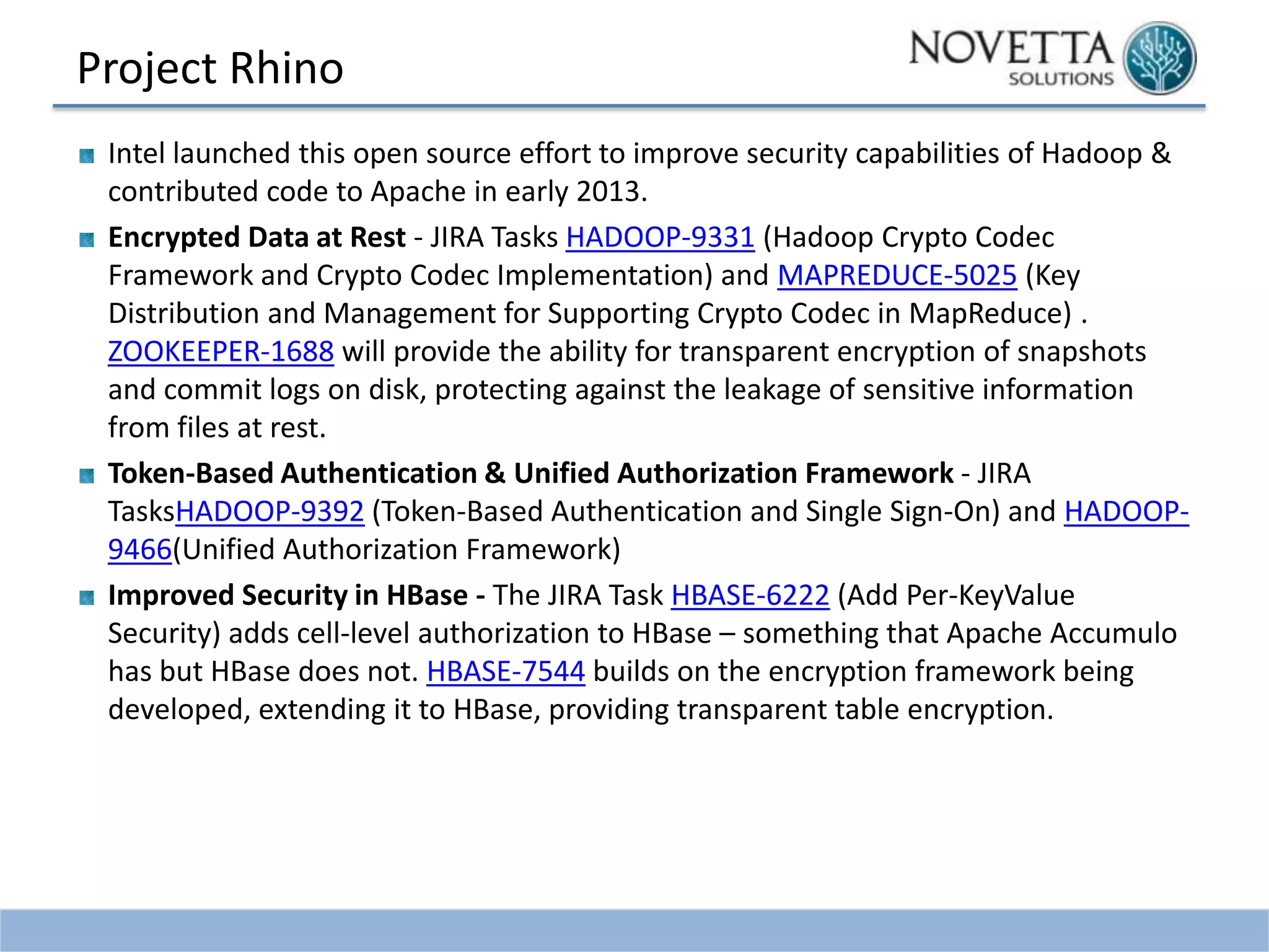 Project Rhino
Intel launched this open source effort to improve security capabilities of Hadoop &
contributed code to Apache in early 2013.
Encrypted Data at Rest - JIRA Tasks HADOOP-9331 (Hadoop Crypto Codec
Framework and Crypto Codec Implementation) and MAPREDUCE-5025 (Key
Distribution and Management for Supporting Crypto Codec in MapReduce) .
ZOOKEEPER-1688 will provide the ability for transparent encryption of snapshots
and commit logs on disk, protecting against the leakage of sensitive information
from files at rest.
Token-Based Authentication & Unified Authorization Framework - JIRA
TasksHADOOP-9392 (Token-Based Authentication and Single Sign-On) and HADOOP9466(Unified Authorization Framework)
Improved Security in HBase - The JIRA Task HBASE-6222 (Add Per-KeyValue
Security) adds cell-level authorization to HBase – something that Apache Accumulo
has but HBase does not. HBASE-7544 builds on the encryption framework being
developed, extending it to HBase, providing transparent table encryption.

 