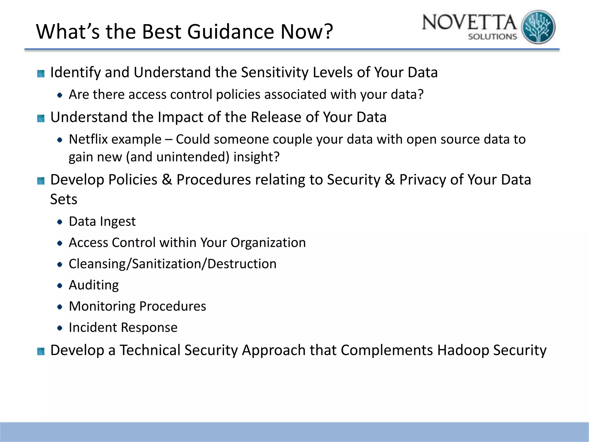 What’s the Best Guidance Now?
Identify and Understand the Sensitivity Levels of Your Data
Are there access control policies associated with your data?

Understand the Impact of the Release of Your Data
Netflix example – Could someone couple your data with open source data to
gain new (and unintended) insight?

Develop Policies & Procedures relating to Security & Privacy of Your Data
Sets
Data Ingest
Access Control within Your Organization
Cleansing/Sanitization/Destruction
Auditing
Monitoring Procedures
Incident Response

Develop a Technical Security Approach that Complements Hadoop Security

 