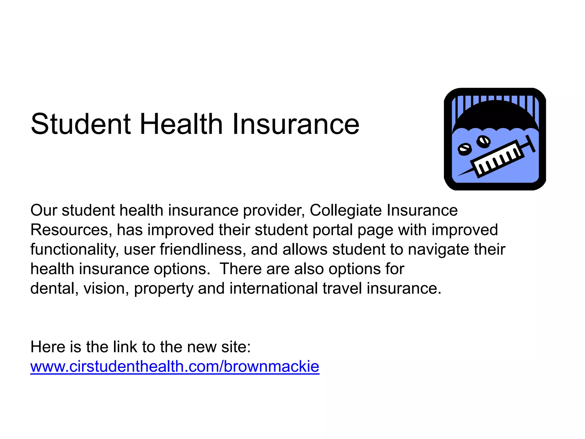 Student Health Insurance
Our student health insurance provider, Collegiate Insurance
Resources, has improved their student portal page with improved
functionality, user friendliness, and allows student to navigate their
health insurance options. There are also options for
dental, vision, property and international travel insurance.

Here is the link to the new site:
www.cirstudenthealth.com/brownmackie

 